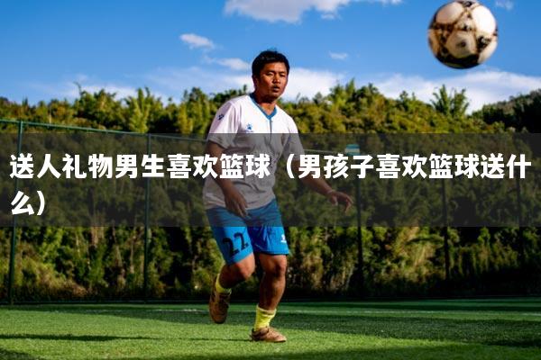 送人礼物男生喜欢篮球（男孩子喜欢篮球送什么）