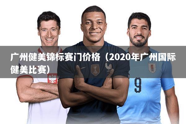 广州健美锦标赛门价格（2020年广州国际健美比赛）