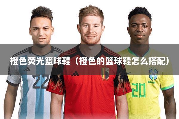 橙色荧光篮球鞋（橙色的篮球鞋怎么搭配）