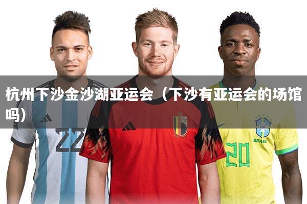 杭州下沙金沙湖亚运会（下沙有亚运会的场馆吗）