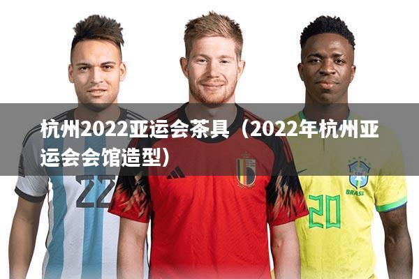 杭州2022亚运会茶具(2022年杭州亚运会会馆造型)