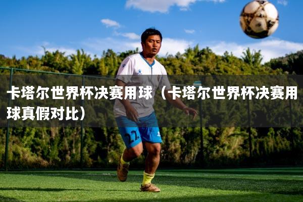 卡塔尔世界杯决赛用球（卡塔尔世界杯决赛用球真假对比）