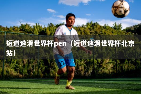 短道速滑世界杯pen(短道速滑世界杯北京站)