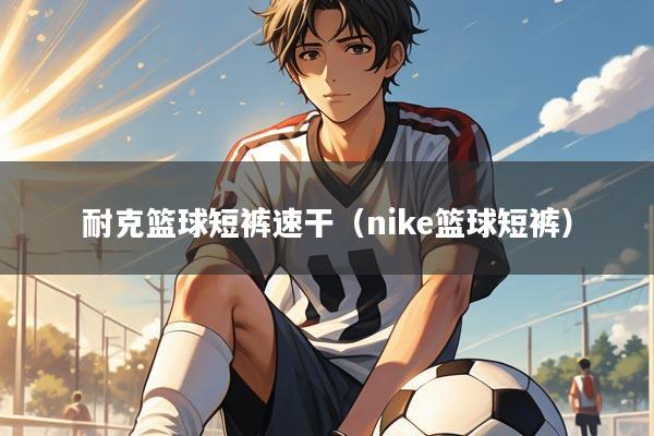 耐克篮球短裤速干（nike篮球短裤）