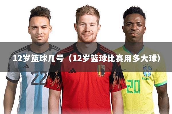 12岁篮球几号（12岁篮球比赛用多大球）