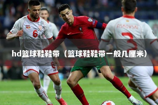 hd篮球鞋鞋带（篮球鞋鞋带一般几厘米）