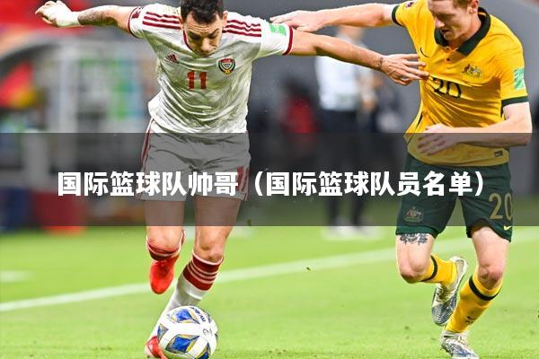 国际篮球队帅哥(国际篮球队员名单)