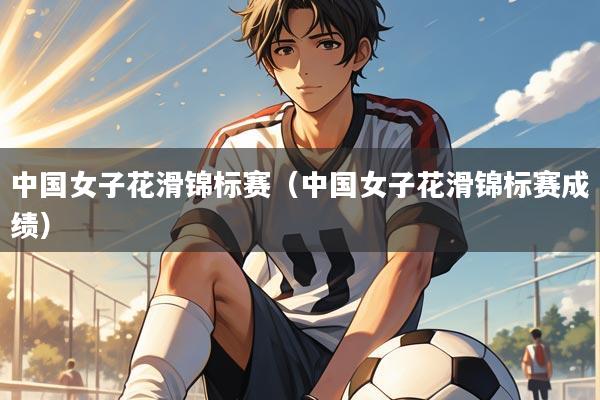 中国女子花滑锦标赛（中国女子花滑锦标赛成绩）